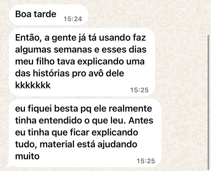 Conversa no WhatsApp com Fabiana F.: Boa tarde. Então, a gente já tá usando faz algumas semanas e esses dias meu filho tava explicando uma das histórias pro avô dele kkkkkkk. Eu fiquei besta pq ele realmente tinha entendido o que leu. Antes eu tinha que ficar explicando tudo, material está ajudando muito.